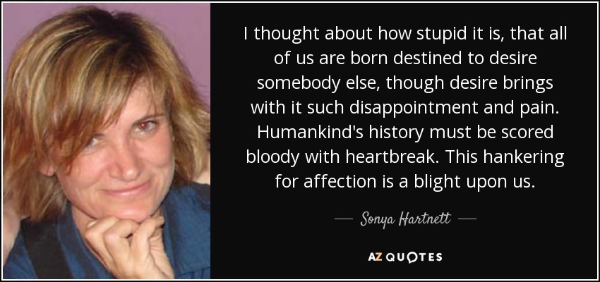 I thought about how stupid it is, that all of us are born destined to desire somebody else, though desire brings with it such disappointment and pain. Humankind's history must be scored bloody with heartbreak. This hankering for affection is a blight upon us. - Sonya Hartnett