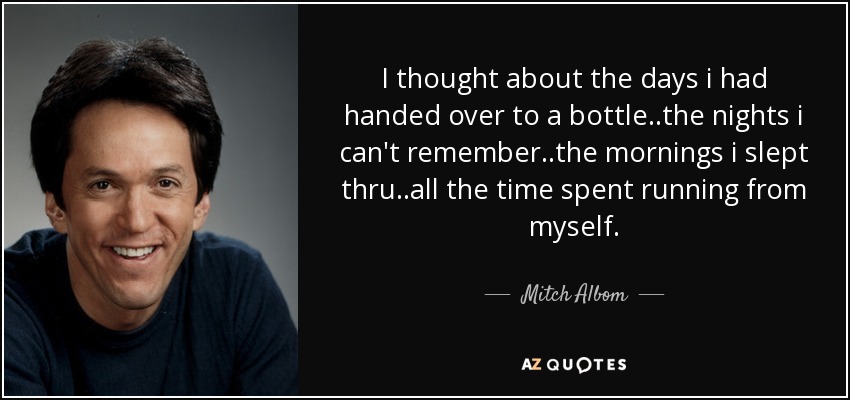 I thought about the days i had handed over to a bottle..the nights i can't remember..the mornings i slept thru..all the time spent running from myself. - Mitch Albom