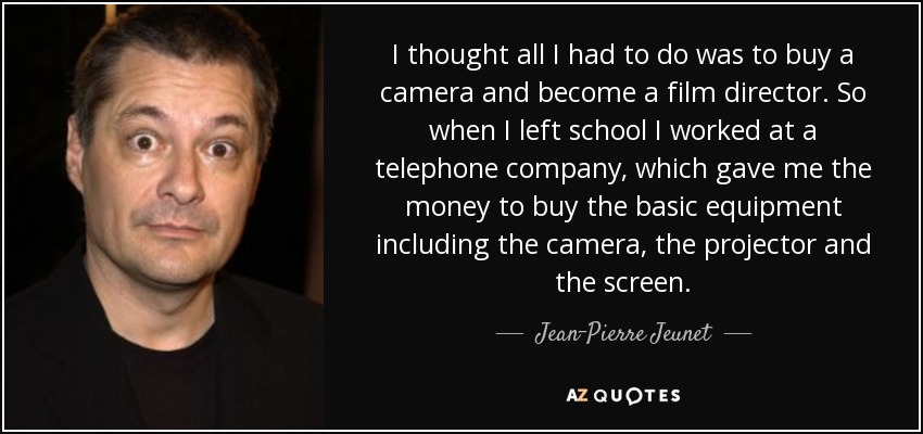 I thought all I had to do was to buy a camera and become a film director. So when I left school I worked at a telephone company, which gave me the money to buy the basic equipment including the camera, the projector and the screen. - Jean-Pierre Jeunet