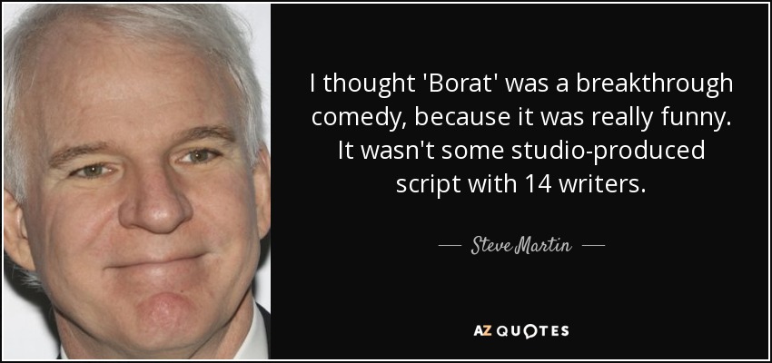 I thought 'Borat' was a breakthrough comedy, because it was really funny. It wasn't some studio-produced script with 14 writers. - Steve Martin