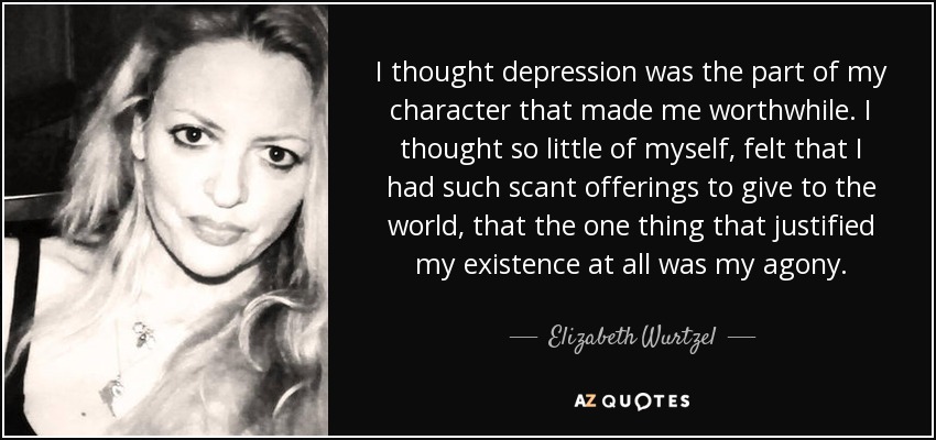 I thought depression was the part of my character that made me worthwhile. I thought so little of myself, felt that I had such scant offerings to give to the world, that the one thing that justified my existence at all was my agony. - Elizabeth Wurtzel
