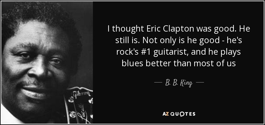 I thought Eric Clapton was good. He still is. Not only is he good - he's rock's #1 guitarist, and he plays blues better than most of us - B. B. King