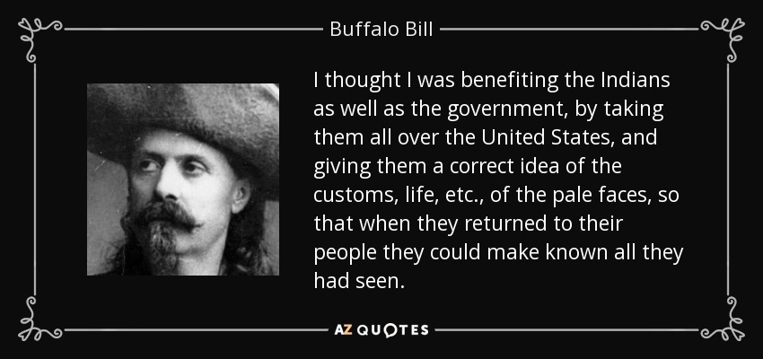 I thought I was benefiting the Indians as well as the government, by taking them all over the United States, and giving them a correct idea of the customs, life, etc., of the pale faces, so that when they returned to their people they could make known all they had seen. - Buffalo Bill