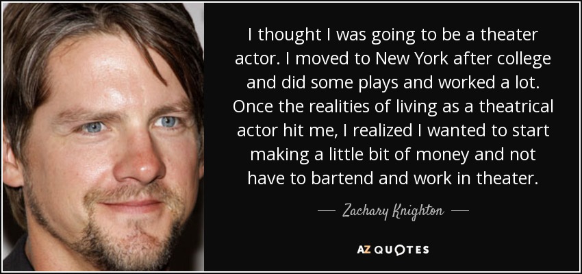I thought I was going to be a theater actor. I moved to New York after college and did some plays and worked a lot. Once the realities of living as a theatrical actor hit me, I realized I wanted to start making a little bit of money and not have to bartend and work in theater. - Zachary Knighton