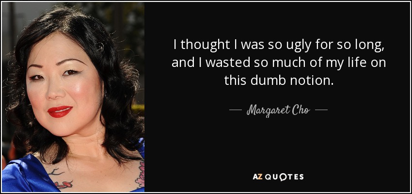 I thought I was so ugly for so long, and I wasted so much of my life on this dumb notion. - Margaret Cho