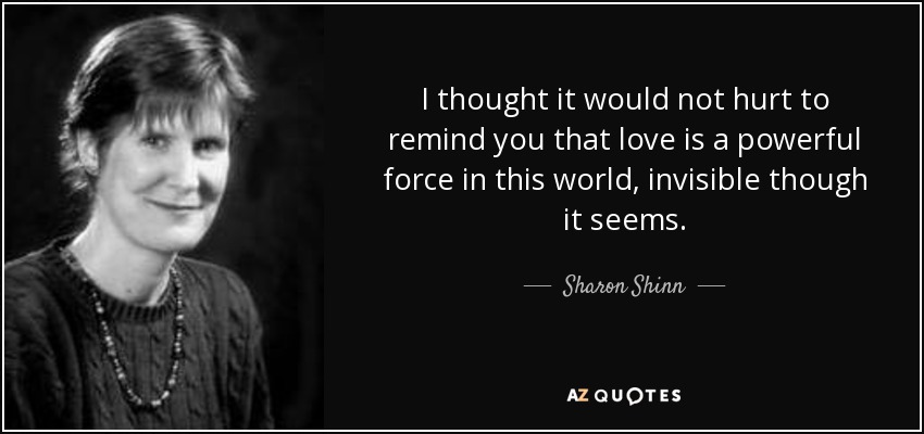 I thought it would not hurt to remind you that love is a powerful force in this world, invisible though it seems. - Sharon Shinn