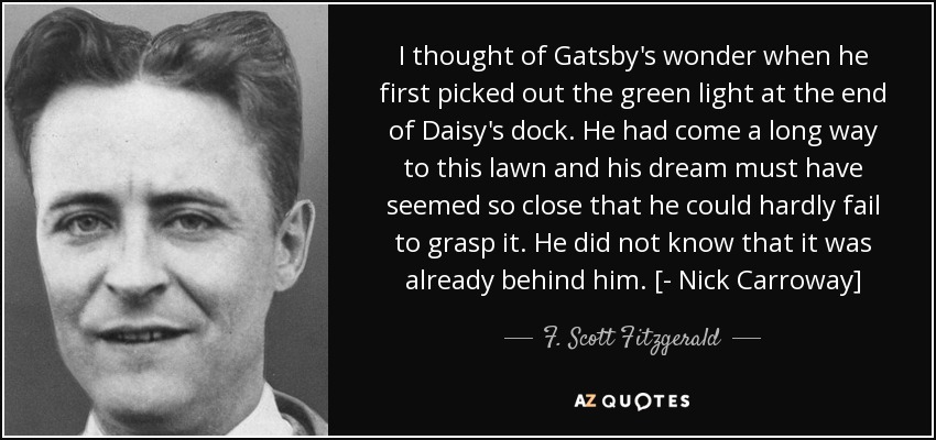 I thought of Gatsby's wonder when he first picked out the green light at the end of Daisy's dock. He had come a long way to this lawn and his dream must have seemed so close that he could hardly fail to grasp it. He did not know that it was already behind him. [- Nick Carroway] - F. Scott Fitzgerald