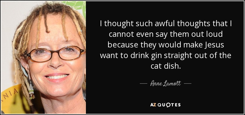 I thought such awful thoughts that I cannot even say them out loud because they would make Jesus want to drink gin straight out of the cat dish. - Anne Lamott