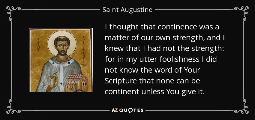 I thought that continence was a matter of our own strength, and I knew that I had not the strength: for in my utter foolishness I did not know the word of Your Scripture that none can be continent unless You give it. - Saint Augustine