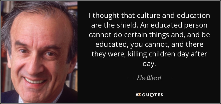 I thought that culture and education are the shield. An educated person cannot do certain things and, and be educated, you cannot, and there they were, killing children day after day. - Elie Wiesel