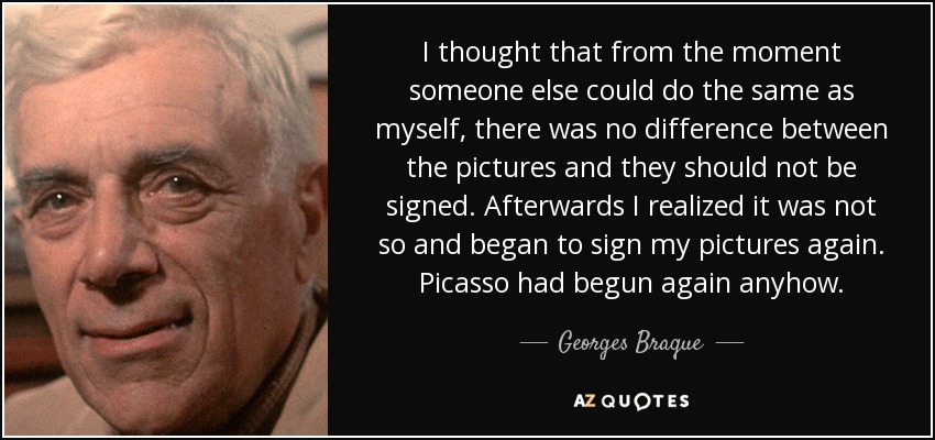 I thought that from the moment someone else could do the same as myself, there was no difference between the pictures and they should not be signed. Afterwards I realized it was not so and began to sign my pictures again. Picasso had begun again anyhow. - Georges Braque