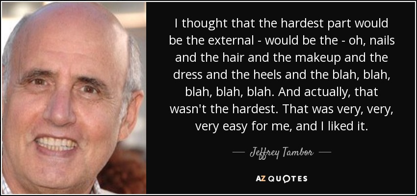 I thought that the hardest part would be the external - would be the - oh, nails and the hair and the makeup and the dress and the heels and the blah, blah, blah, blah, blah. And actually, that wasn't the hardest. That was very, very, very easy for me, and I liked it. - Jeffrey Tambor