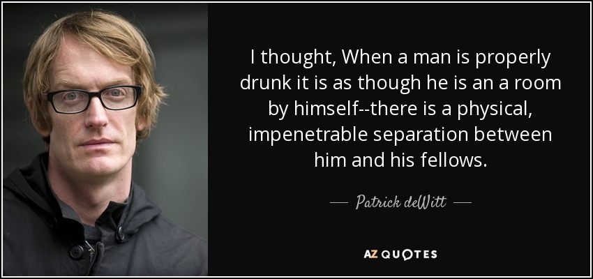 I thought, When a man is properly drunk it is as though he is an a room by himself--there is a physical, impenetrable separation between him and his fellows. - Patrick deWitt