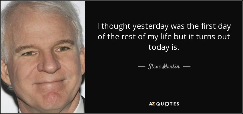 I thought yesterday was the first day of the rest of my life but it turns out today is. - Steve Martin