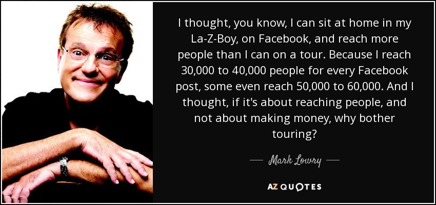 I thought, you know, I can sit at home in my La-Z-Boy, on Facebook, and reach more people than I can on a tour. Because I reach 30,000 to 40,000 people for every Facebook post, some even reach 50,000 to 60,000. And I thought, if it's about reaching people, and not about making money, why bother touring? - Mark Lowry