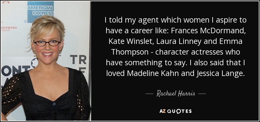 I told my agent which women I aspire to have a career like: Frances McDormand, Kate Winslet, Laura Linney and Emma Thompson - character actresses who have something to say. I also said that I loved Madeline Kahn and Jessica Lange. - Rachael Harris