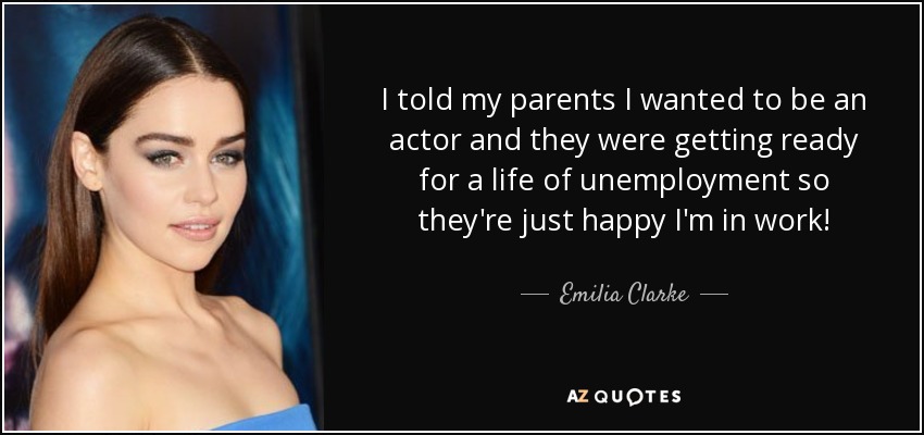 I told my parents I wanted to be an actor and they were getting ready for a life of unemployment so they're just happy I'm in work! - Emilia Clarke