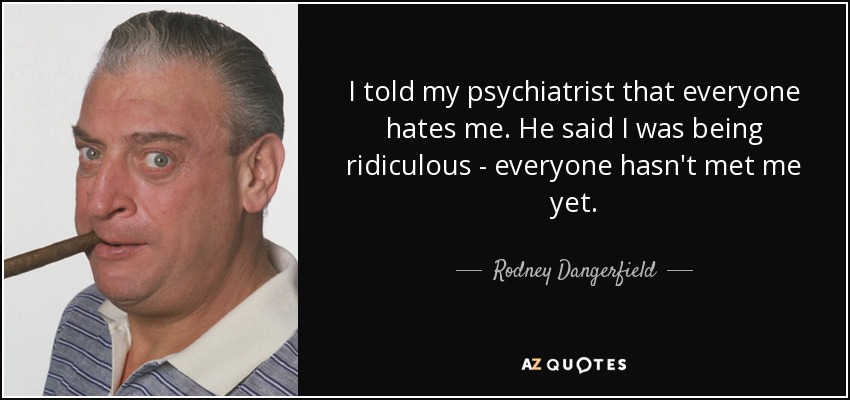 I told my psychiatrist that everyone hates me. He said I was being ridiculous - everyone hasn't met me yet. - Rodney Dangerfield