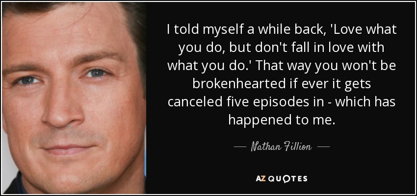 I told myself a while back, 'Love what you do, but don't fall in love with what you do.' That way you won't be brokenhearted if ever it gets canceled five episodes in - which has happened to me. - Nathan Fillion