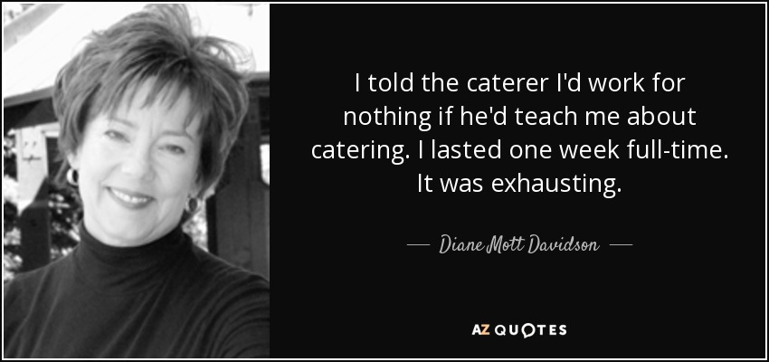 I told the caterer I'd work for nothing if he'd teach me about catering. I lasted one week full-time. It was exhausting. - Diane Mott Davidson
