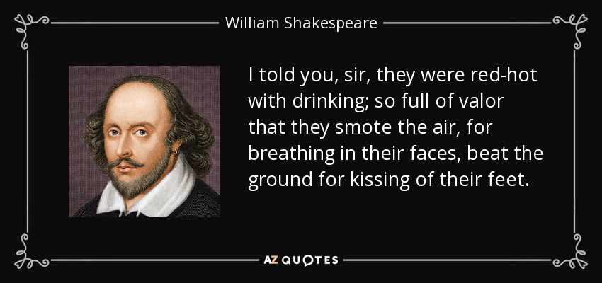 I told you, sir, they were red-hot with drinking; so full of valor that they smote the air, for breathing in their faces, beat the ground for kissing of their feet. - William Shakespeare