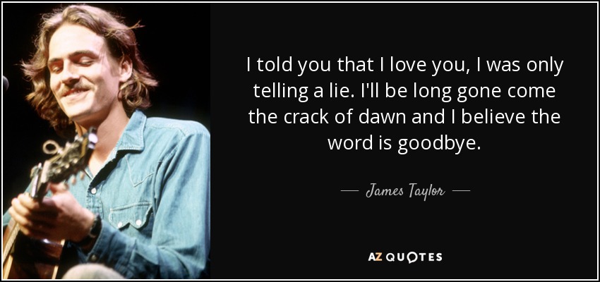 I told you that I love you, I was only telling a lie. I'll be long gone come the crack of dawn and I believe the word is goodbye. - James Taylor