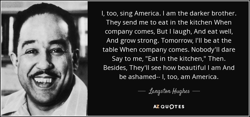 I, too, sing America. I am the darker brother. They send me to eat in the kitchen When company comes, But I laugh, And eat well, And grow strong. Tomorrow, I'll be at the table When company comes. Nobody'll dare Say to me, 