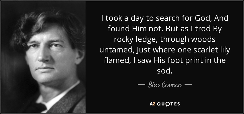 I took a day to search for God, And found Him not. But as I trod By rocky ledge, through woods untamed, Just where one scarlet lily flamed, I saw His foot print in the sod. - Bliss Carman