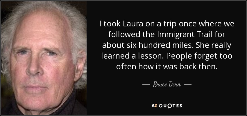 I took Laura on a trip once where we followed the Immigrant Trail for about six hundred miles. She really learned a lesson. People forget too often how it was back then. - Bruce Dern