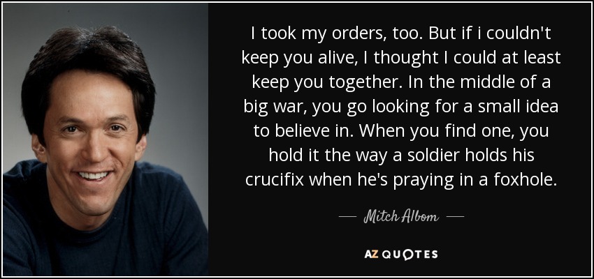 I took my orders, too. But if i couldn't keep you alive, I thought I could at least keep you together. In the middle of a big war, you go looking for a small idea to believe in. When you find one, you hold it the way a soldier holds his crucifix when he's praying in a foxhole. - Mitch Albom