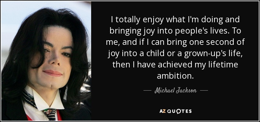 I totally enjoy what I'm doing and bringing joy into people's lives. To me, and if I can bring one second of joy into a child or a grown-up's life, then I have achieved my lifetime ambition. - Michael Jackson