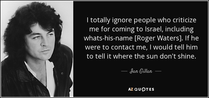 I totally ignore people who criticize me for coming to Israel, including whats-his-name [Roger Waters]. If he were to contact me, I would tell him to tell it where the sun don't shine. - Ian Gillan