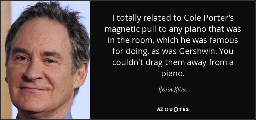 I totally related to Cole Porter's magnetic pull to any piano that was in the room, which he was famous for doing, as was Gershwin. You couldn't drag them away from a piano. - Kevin Kline