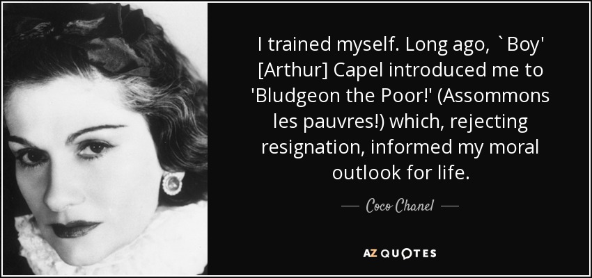 I trained myself. Long ago, `Boy' [Arthur] Capel introduced me to 'Bludgeon the Poor!' (Assommons les pauvres!) which, rejecting resignation, informed my moral outlook for life. - Coco Chanel