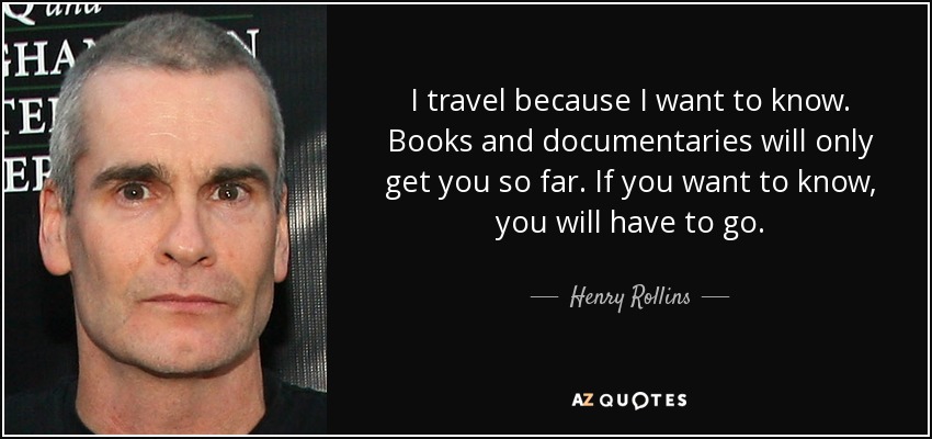 I travel because I want to know. Books and documentaries will only get you so far. If you want to know, you will have to go. - Henry Rollins
