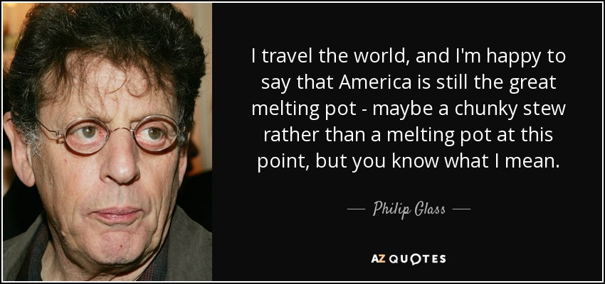 I travel the world, and I'm happy to say that America is still the great melting pot - maybe a chunky stew rather than a melting pot at this point, but you know what I mean. - Philip Glass