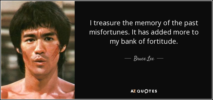 I treasure the memory of the past misfortunes. It has added more to my bank of fortitude. - Bruce Lee