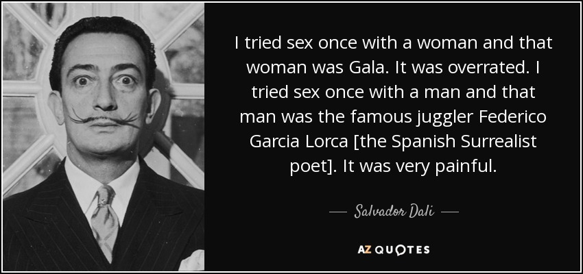 I tried sex once with a woman and that woman was Gala. It was overrated. I tried sex once with a man and that man was the famous juggler Federico Garcia Lorca [the Spanish Surrealist poet]. It was very painful. - Salvador Dali
