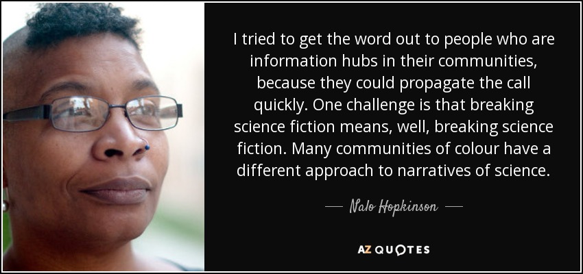 I tried to get the word out to people who are information hubs in their communities, because they could propagate the call quickly. One challenge is that breaking science fiction means, well, breaking science fiction. Many communities of colour have a different approach to narratives of science. - Nalo Hopkinson