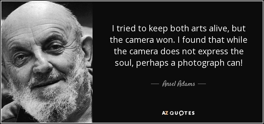 I tried to keep both arts alive, but the camera won. I found that while the camera does not express the soul, perhaps a photograph can! - Ansel Adams
