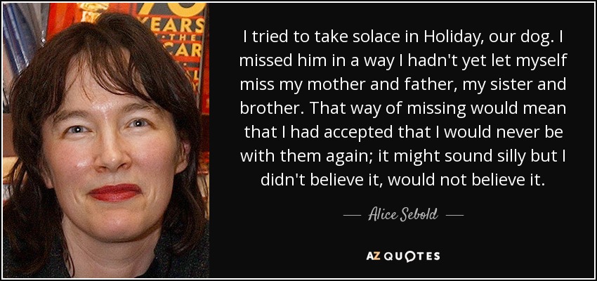 I tried to take solace in Holiday, our dog. I missed him in a way I hadn't yet let myself miss my mother and father, my sister and brother. That way of missing would mean that I had accepted that I would never be with them again; it might sound silly but I didn't believe it, would not believe it. - Alice Sebold