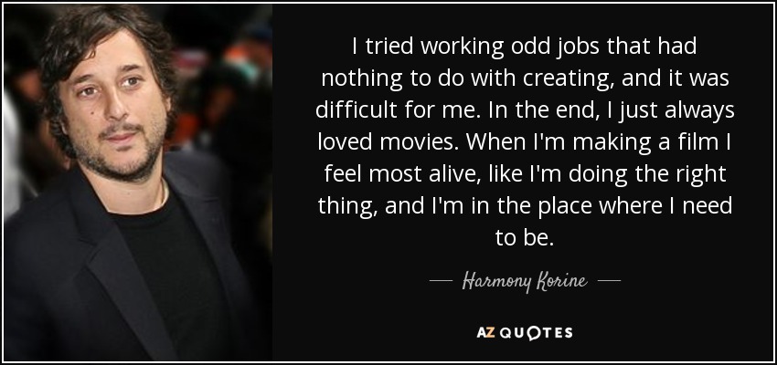 I tried working odd jobs that had nothing to do with creating, and it was difficult for me. In the end, I just always loved movies. When I'm making a film I feel most alive, like I'm doing the right thing, and I'm in the place where I need to be. - Harmony Korine