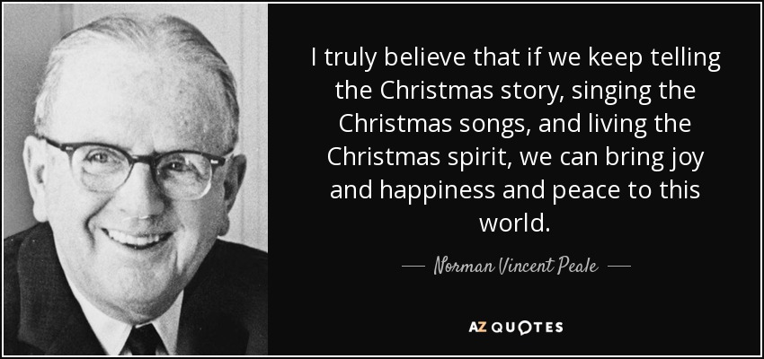 I truly believe that if we keep telling the Christmas story, singing the Christmas songs, and living the Christmas spirit, we can bring joy and happiness and peace to this world. - Norman Vincent Peale