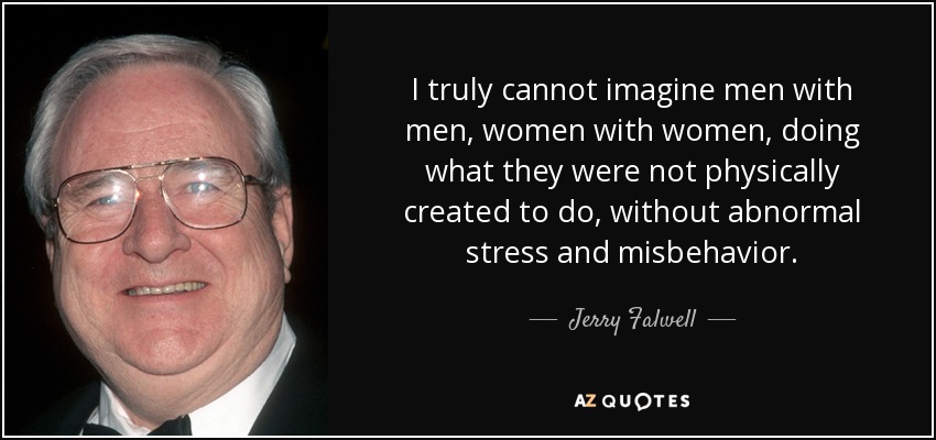 I truly cannot imagine men with men, women with women, doing what they were not physically created to do, without abnormal stress and misbehavior. - Jerry Falwell