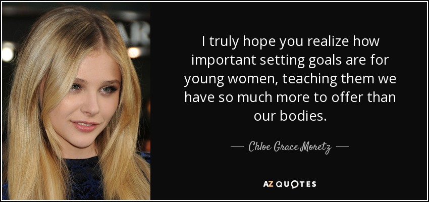 I truly hope you realize how important setting goals are for young women, teaching them we have so much more to offer than our bodies. - Chloe Grace Moretz