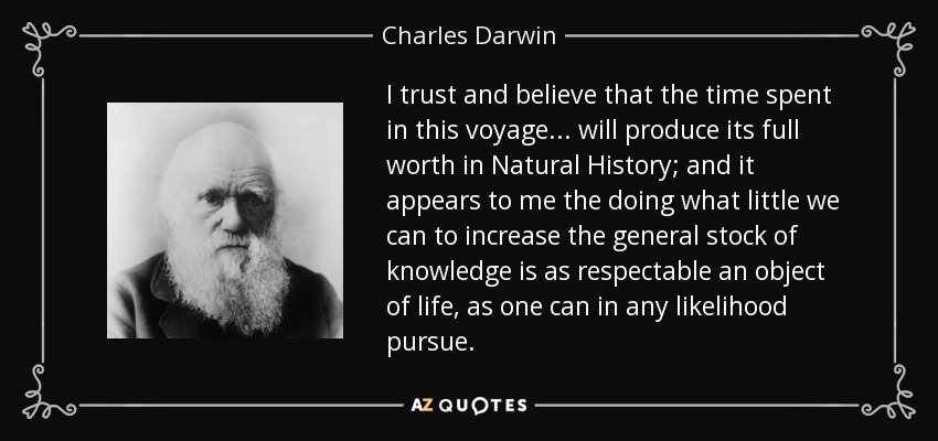 I trust and believe that the time spent in this voyage ... will produce its full worth in Natural History; and it appears to me the doing what little we can to increase the general stock of knowledge is as respectable an object of life, as one can in any likelihood pursue. - Charles Darwin