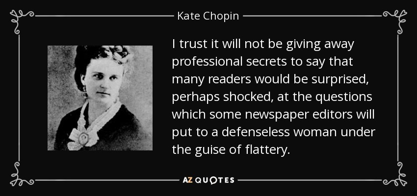 I trust it will not be giving away professional secrets to say that many readers would be surprised, perhaps shocked, at the questions which some newspaper editors will put to a defenseless woman under the guise of flattery. - Kate Chopin