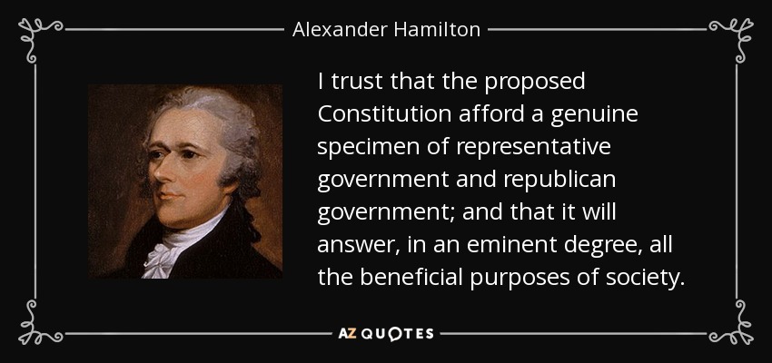 I trust that the proposed Constitution afford a genuine specimen of representative government and republican government; and that it will answer, in an eminent degree, all the beneficial purposes of society. - Alexander Hamilton