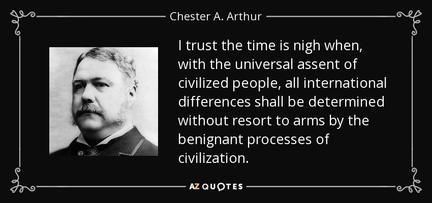 I trust the time is nigh when, with the universal assent of civilized people, all international differences shall be determined without resort to arms by the benignant processes of civilization. - Chester A. Arthur
