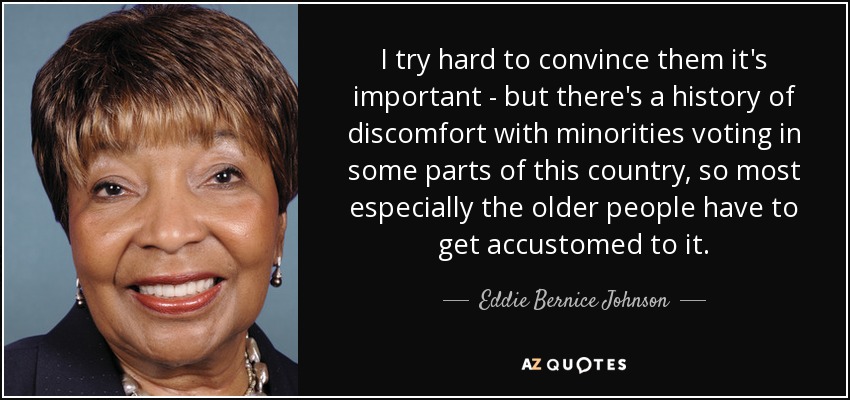I try hard to convince them it's important - but there's a history of discomfort with minorities voting in some parts of this country, so most especially the older people have to get accustomed to it. - Eddie Bernice Johnson